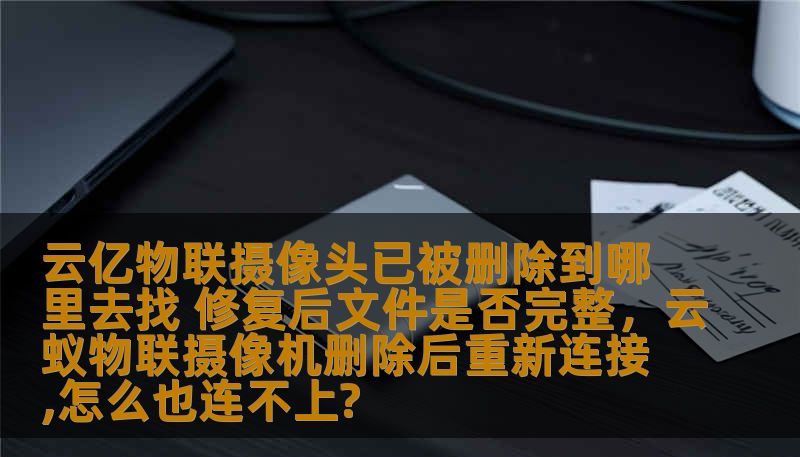 云亿物联摄像头已被删除到哪里去找 修复后文件是否完整，云蚁物联摄像机删除后重新连接,怎么也连不上?