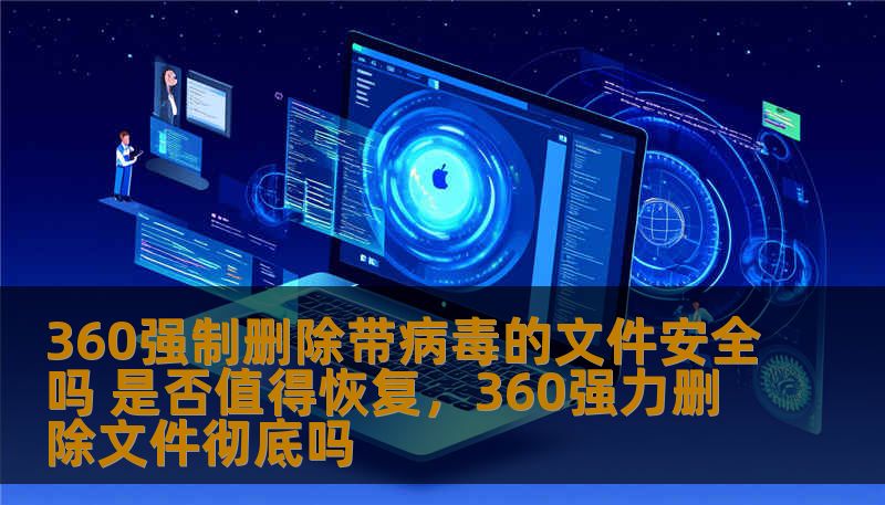 360强制删除带病毒的文件安全吗 是否值得恢复，360强力删除文件彻底吗