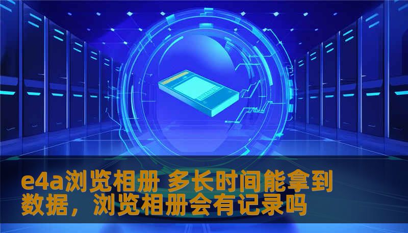 e4a浏览相册 多长时间能拿到数据，浏览相册会有记录吗